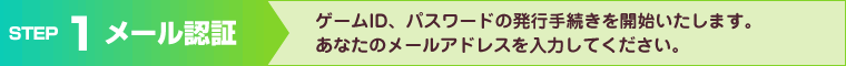 ゲームID、パスワードの発行手続きを開始いたします。あなたのメールアドレスを入力してください。